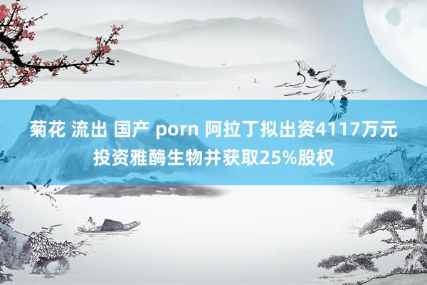 菊花 流出 国产 porn 阿拉丁拟出资4117万元投资雅酶生物并获取25%股权