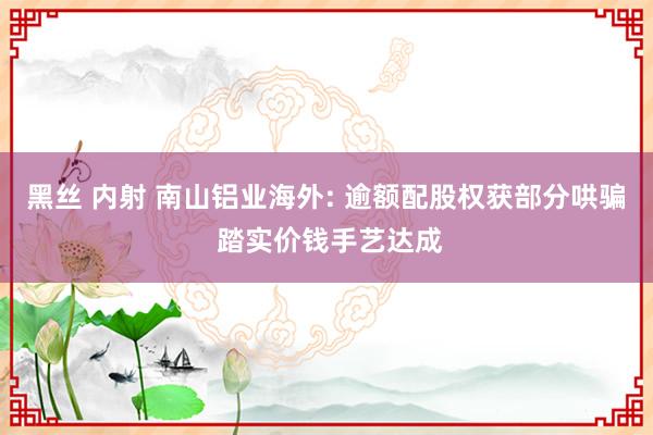 黑丝 内射 南山铝业海外: 逾额配股权获部分哄骗 踏实价钱手艺达成