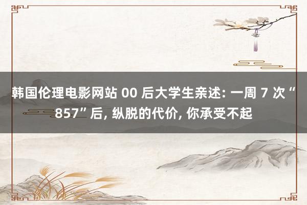 韩国伦理电影网站 00 后大学生亲述: 一周 7 次“857”后, 纵脱的代价,