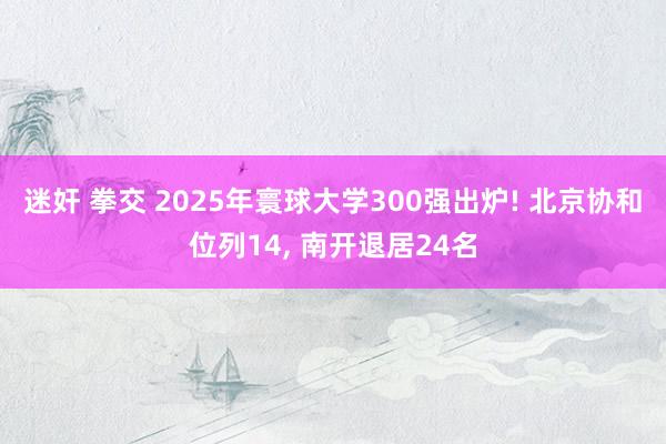 迷奸 拳交 2025年寰球大学300强出炉! 北京协和位列14, 南开退居24名