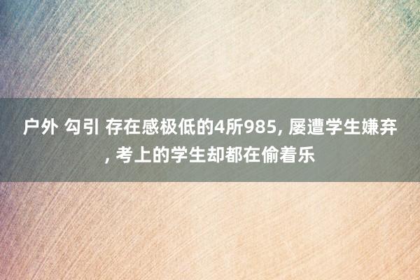 户外 勾引 存在感极低的4所985, 屡遭学生嫌弃, 考上的学生却都在偷着乐