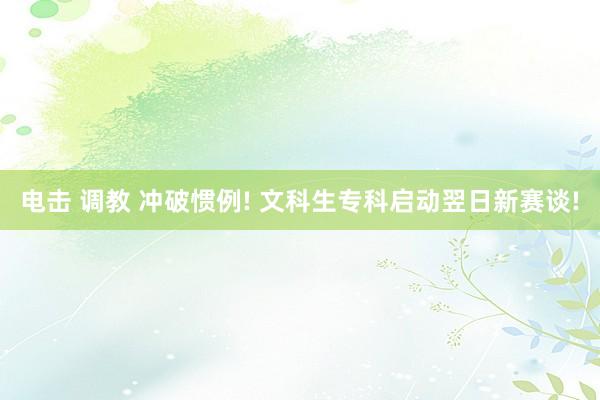 电击 调教 冲破惯例! 文科生专科启动翌日新赛谈!