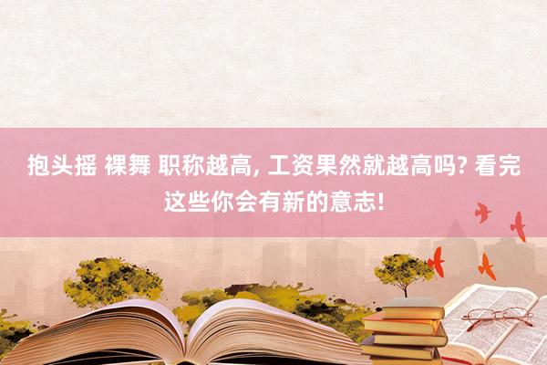 抱头摇 裸舞 职称越高, 工资果然就越高吗? 看完这些你会有新的意志!