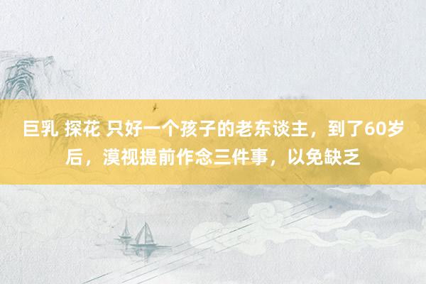 巨乳 探花 只好一个孩子的老东谈主，到了60岁后，漠视提前作念三件事，以免缺乏