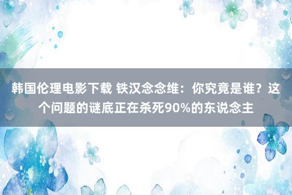 韩国伦理电影下载 铁汉念念维：你究竟是谁？这个问题的谜底正在杀死90%的东说念主