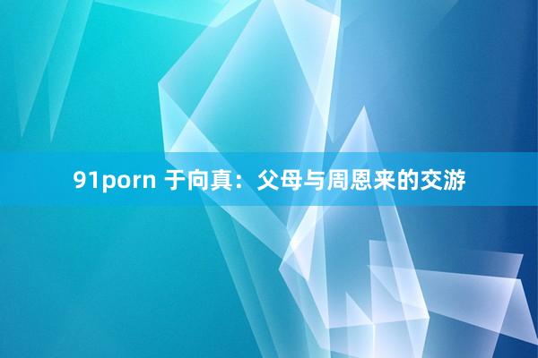 91porn 于向真：父母与周恩来的交游