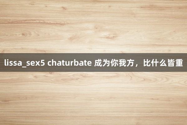lissa_sex5 chaturbate 成为你我方，比什么皆重