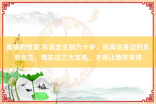 美味的性爱 东说念主到六十岁，别高估身边的东说念主，难忘这三大玄机，才调让晚年安