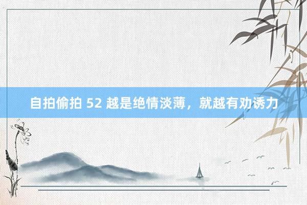 自拍偷拍 52 越是绝情淡薄，就越有劝诱力