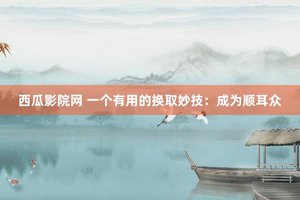 西瓜影院网 一个有用的换取妙技：成为顺耳众