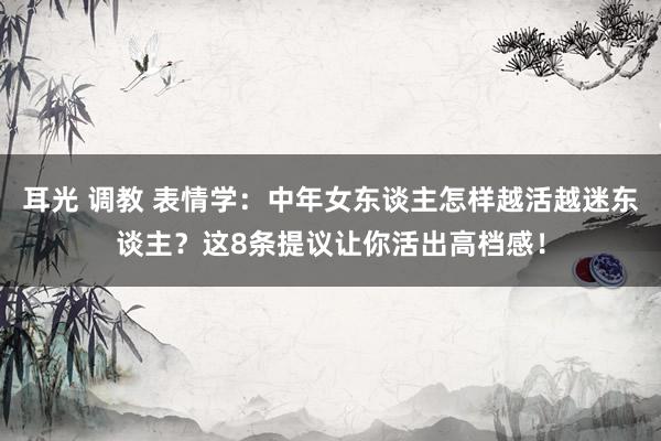 耳光 调教 表情学：中年女东谈主怎样越活越迷东谈主？这8条提议让你活出高档感！