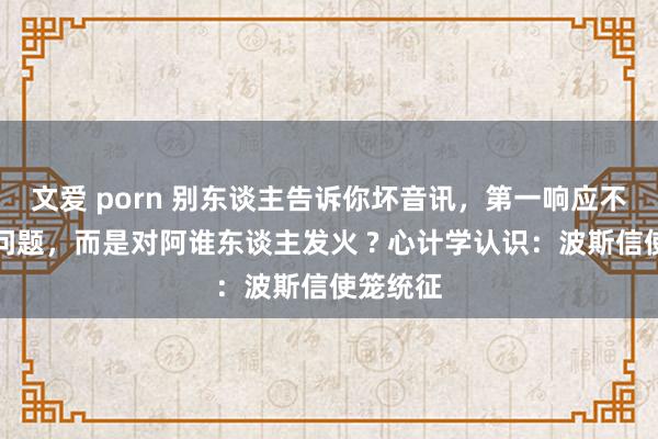 文爱 porn 别东谈主告诉你坏音讯，第一响应不是惩办问题，而是对阿谁东谈主发火 ? 心计学认识：波斯信使笼统征
