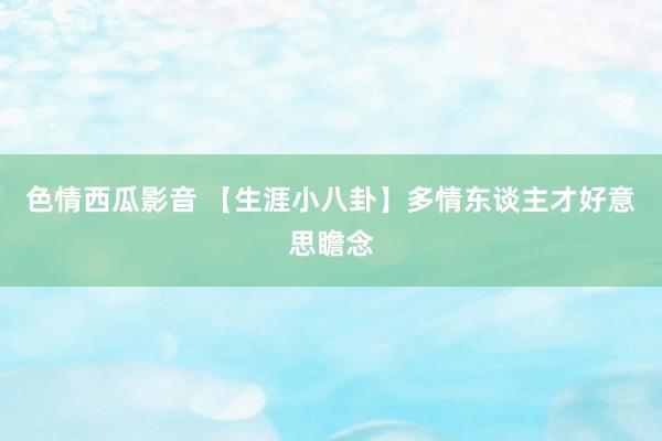 色情西瓜影音 【生涯小八卦】多情东谈主才好意思瞻念
