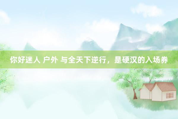 你好迷人 户外 与全天下逆行，是硬汉的入场券