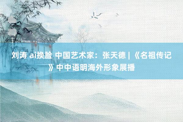 刘涛 ai换脸 中国艺术家：张天德 | 《名祖传记》中中语明海外形象展播