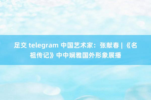 足交 telegram 中国艺术家：张献春 | 《名祖传记》中中娴雅国外形象展播