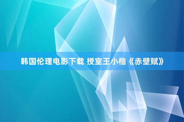 韩国伦理电影下载 授室王小楷《赤壁赋》
