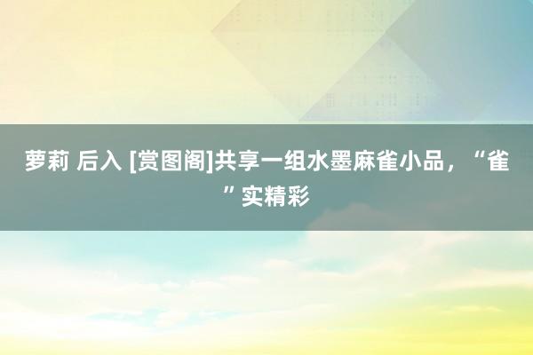 萝莉 后入 [赏图阁]共享一组水墨麻雀小品，“雀”实精彩
