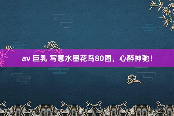 av 巨乳 写意水墨花鸟80图，心醉神驰！