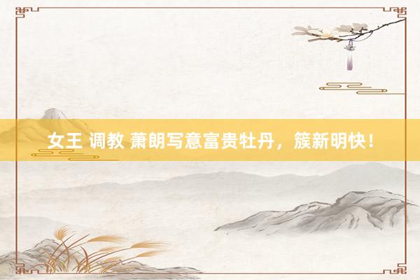 女王 调教 萧朗写意富贵牡丹，簇新明快！