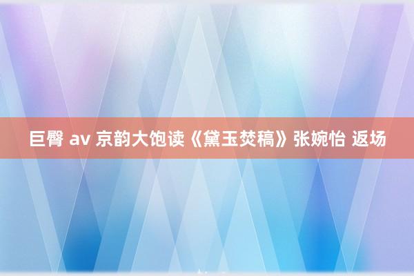 巨臀 av 京韵大饱读《黛玉焚稿》张婉怡 返场
