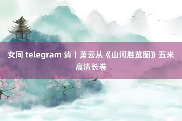 女同 telegram 清〡萧云从《山河胜览图》五米高清长卷