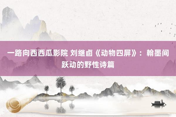 一路向西西瓜影院 刘继卣《动物四屏》：翰墨间跃动的野性诗篇