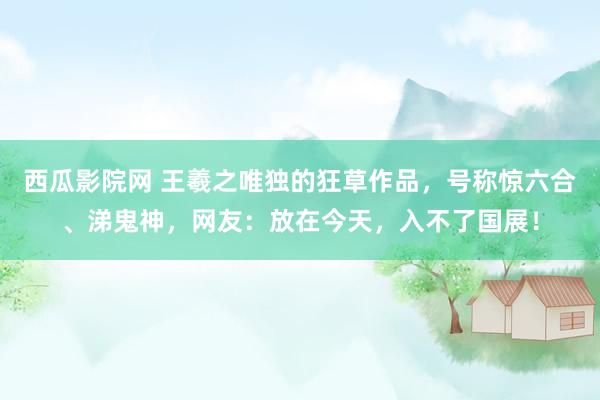 西瓜影院网 王羲之唯独的狂草作品，号称惊六合、涕鬼神，网友：放在今天，入不了国展