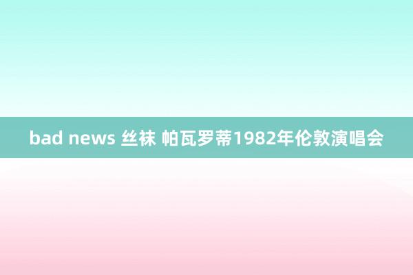 bad news 丝袜 帕瓦罗蒂1982年伦敦演唱会