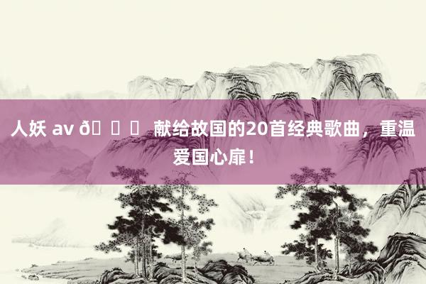 人妖 av 🌟 献给故国的20首经典歌曲，重温爱国心扉！