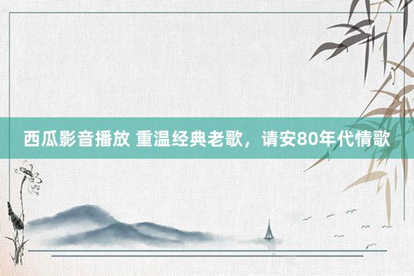 西瓜影音播放 重温经典老歌，请安80年代情歌