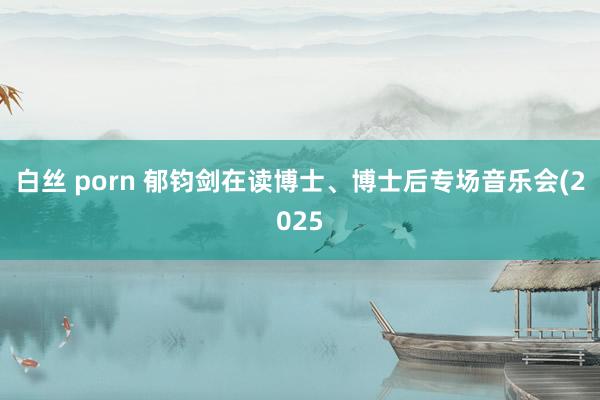 白丝 porn 郁钧剑在读博士、博士后专场音乐会(2025