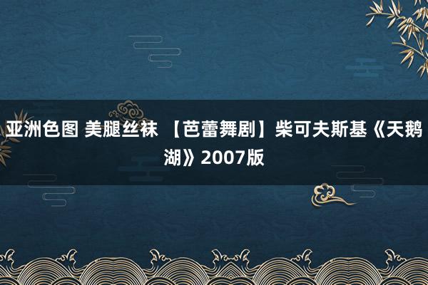 亚洲色图 美腿丝袜 【芭蕾舞剧】柴可夫斯基《天鹅湖》2007版