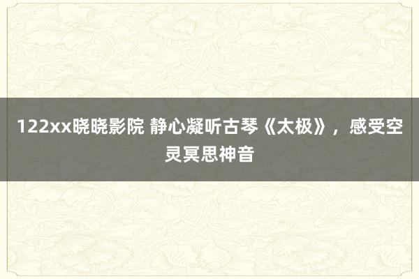 122xx晓晓影院 静心凝听古琴《太极》，感受空灵冥思神音