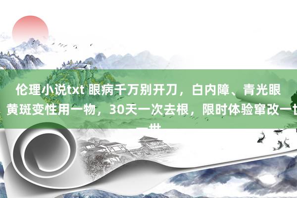 伦理小说txt 眼病千万别开刀，白内障、青光眼、黄斑变性用一物，30天一次去根，