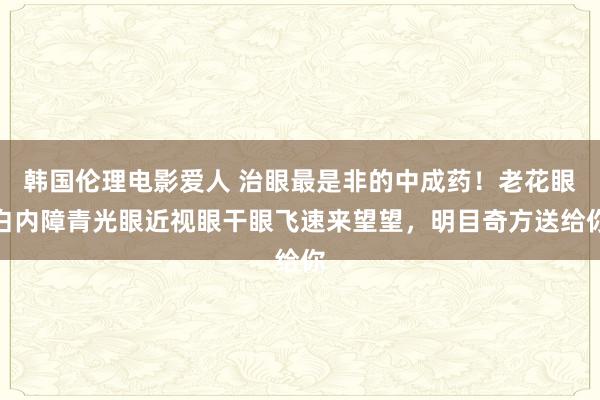 韩国伦理电影爱人 治眼最是非的中成药！老花眼白内障青光眼近视眼干眼飞速来望望，明