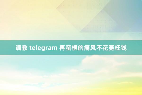 调教 telegram 再蛮横的痛风不花冤枉钱