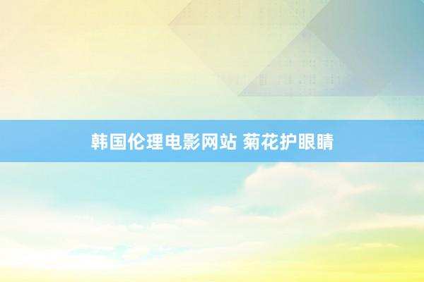 韩国伦理电影网站 菊花护眼睛