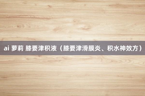 ai 萝莉 膝要津积液（膝要津滑膜炎、积水神效方）
