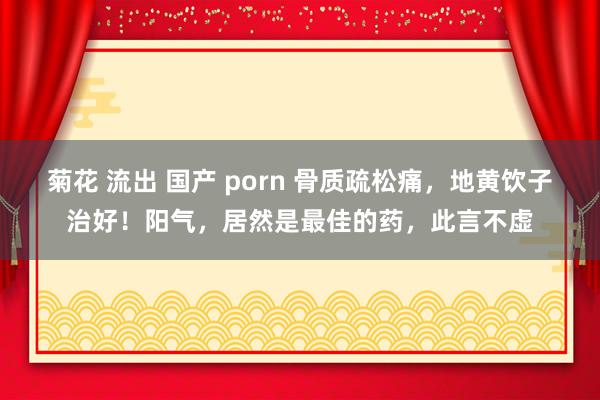 菊花 流出 国产 porn 骨质疏松痛，地黄饮子治好！阳气，居然是最佳的药，此言