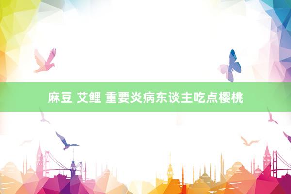 麻豆 艾鲤 重要炎病东谈主吃点樱桃