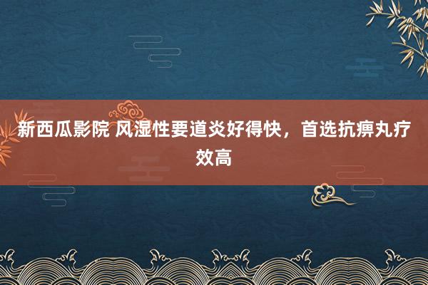 新西瓜影院 风湿性要道炎好得快，首选抗痹丸疗效高