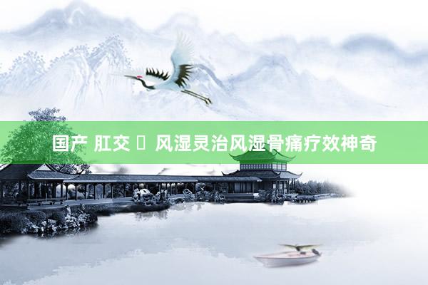 国产 肛交 ​风湿灵治风湿骨痛疗效神奇