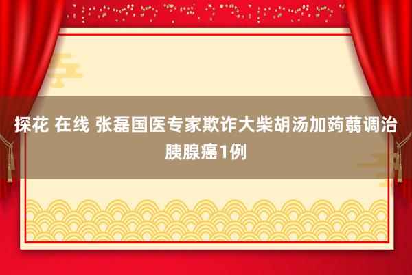 探花 在线 张磊国医专家欺诈大柴胡汤加蒟蒻调治胰腺癌1例