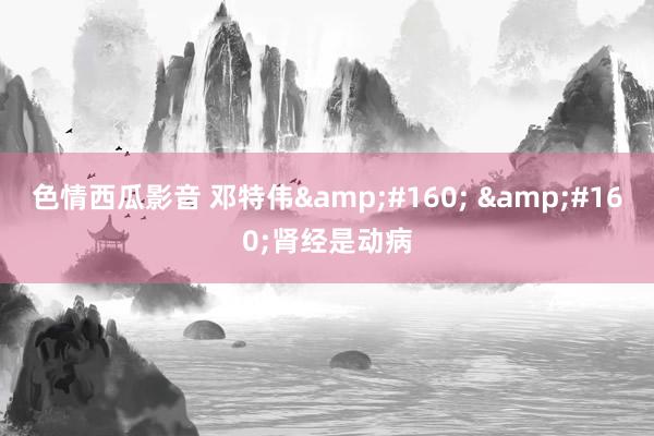 色情西瓜影音 邓特伟&#160; &#160;肾经是动病