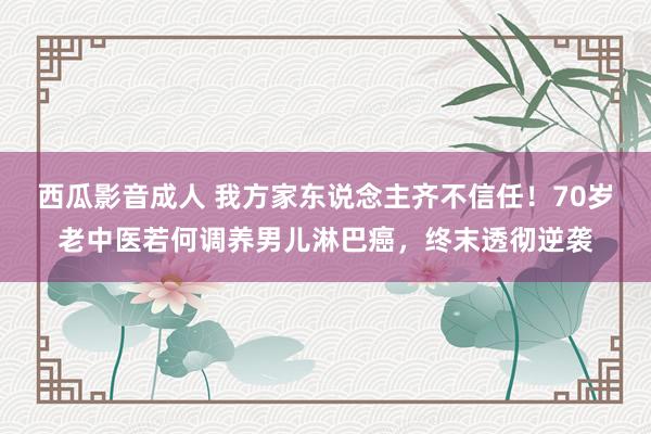 西瓜影音成人 我方家东说念主齐不信任！70岁老中医若何调养男儿淋巴癌，终末透彻逆