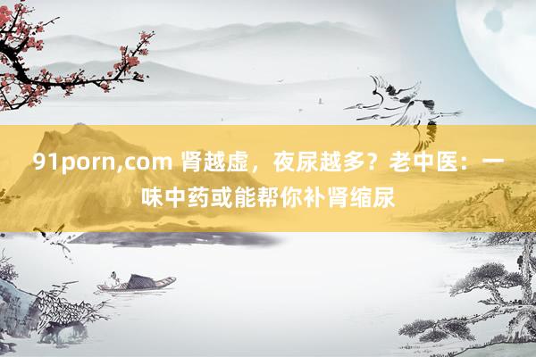 91porn,com 肾越虚，夜尿越多？老中医：一味中药或能帮你补肾缩尿