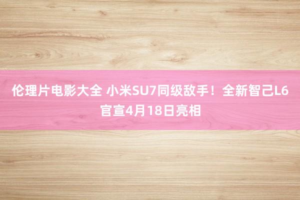 伦理片电影大全 小米SU7同级敌手！全新智己L6官宣4月18日亮相