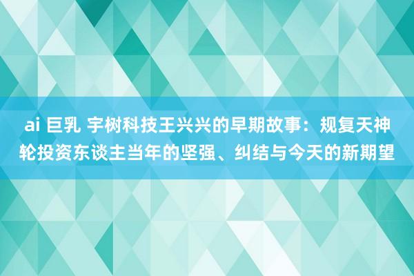 ai 巨乳 宇树科技王兴兴的早期故事：规复天神轮投资东谈主当年的坚强、纠结与今天